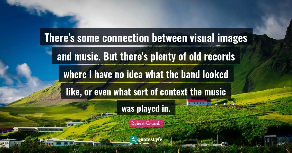 Robert Crumb Quotes: "There's some connection between visual images and music. But there's plenty of old records where I have no idea what the band looked like, or even what sort of context the music was played in."