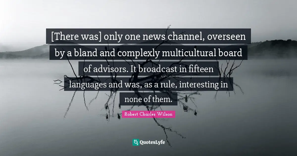 Boards Quotes: "[There was] only one news channel, overseen by a bland and complexly multicultural board of advisors. It broadcast in fifteen languages and was, as a rule, interesting in none of them."