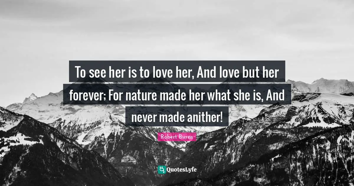 Robert Burns Quotes: "To see her is to love her, And love but her forever; For nature made her what she is, And never made anither!"
