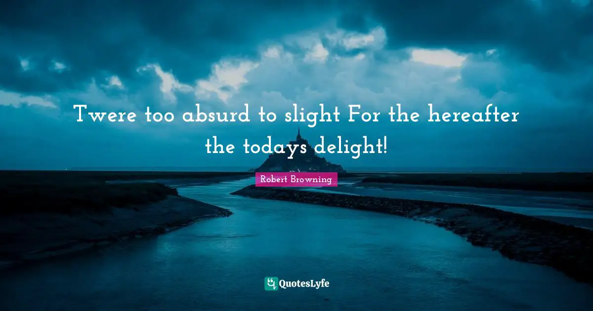 Twere too absurd to slight For the hereafter the todays delight!