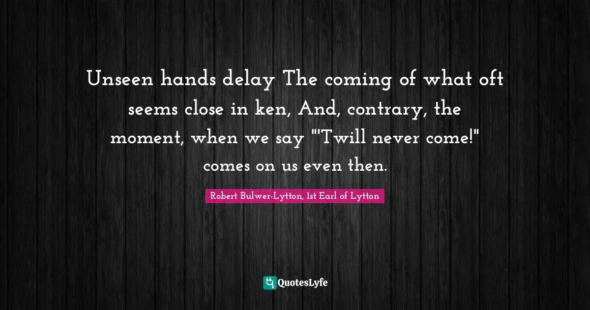 Unseen hands delay The coming of what oft seems close in ken, And, contrary, the moment, when we say "'Twill never come!" comes on us even then.
