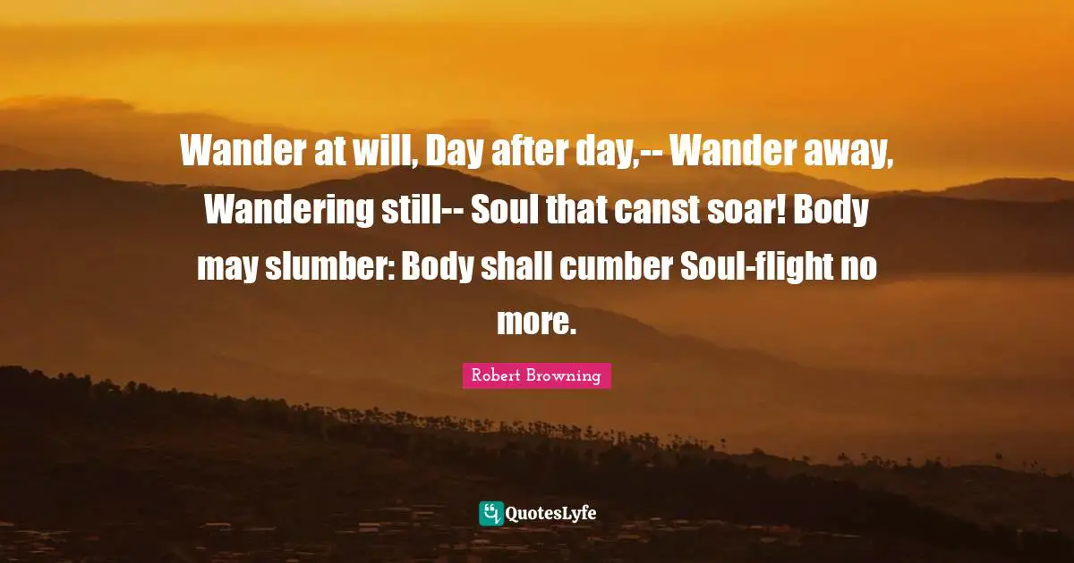 Wander at will, Day after day,-- Wander away, Wandering still-- Soul that canst soar! Body may slumber: Body shall cumber Soul-flight no more.