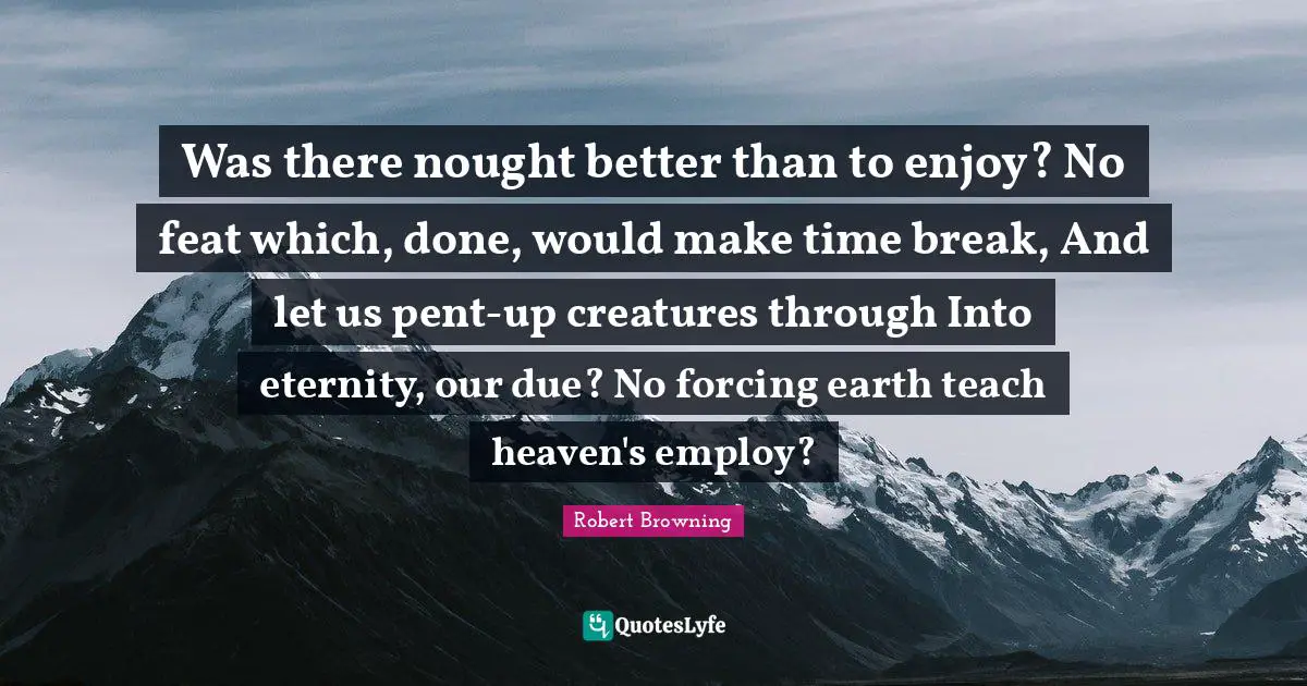 Was there nought better than to enjoy? No feat which, done, would make time break, And let us pent-up creatures through Into eternity, our due? No forcing earth teach heaven's employ?