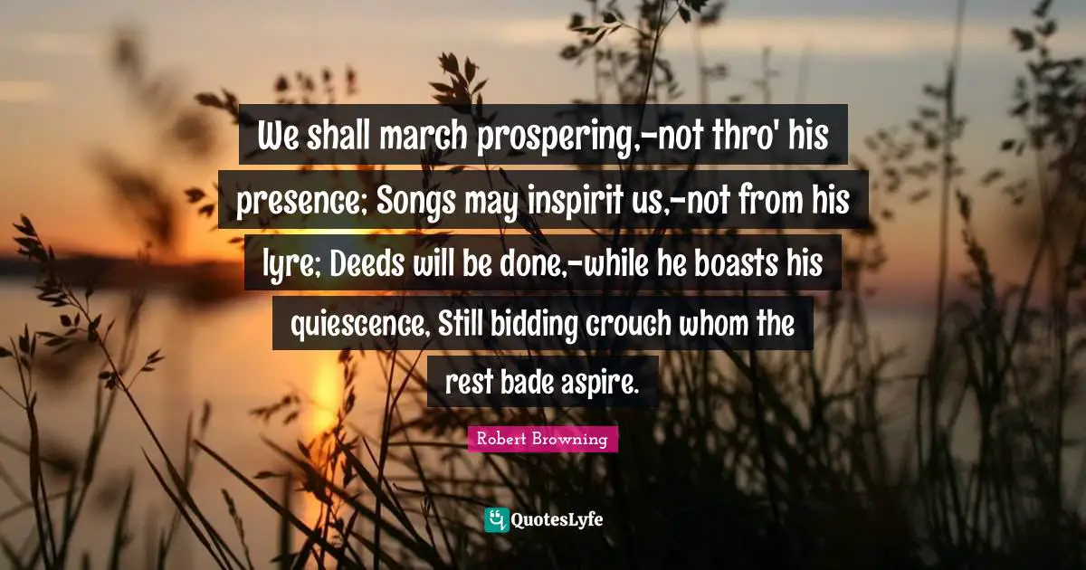 We shall march prospering,-not thro' his presence; Songs may inspirit us,-not from his lyre; Deeds will be done,-while he boasts his quiescence, Still bidding crouch whom the rest bade aspire.