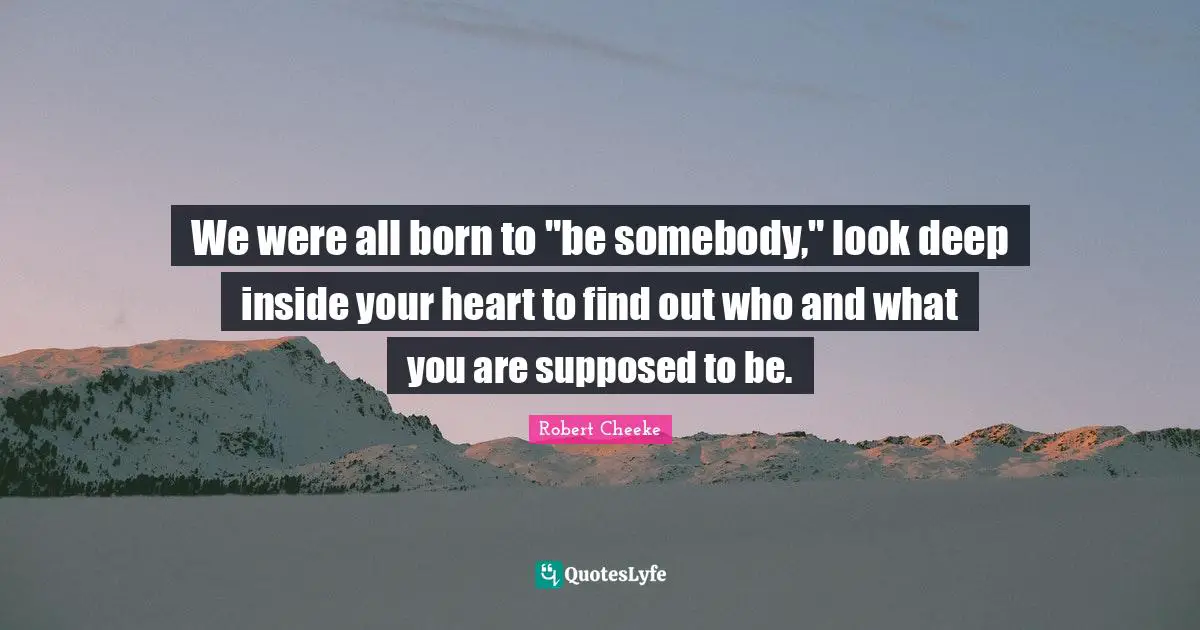 We were all born to "be somebody," look deep inside your heart to find out who and what you are supposed to be.
