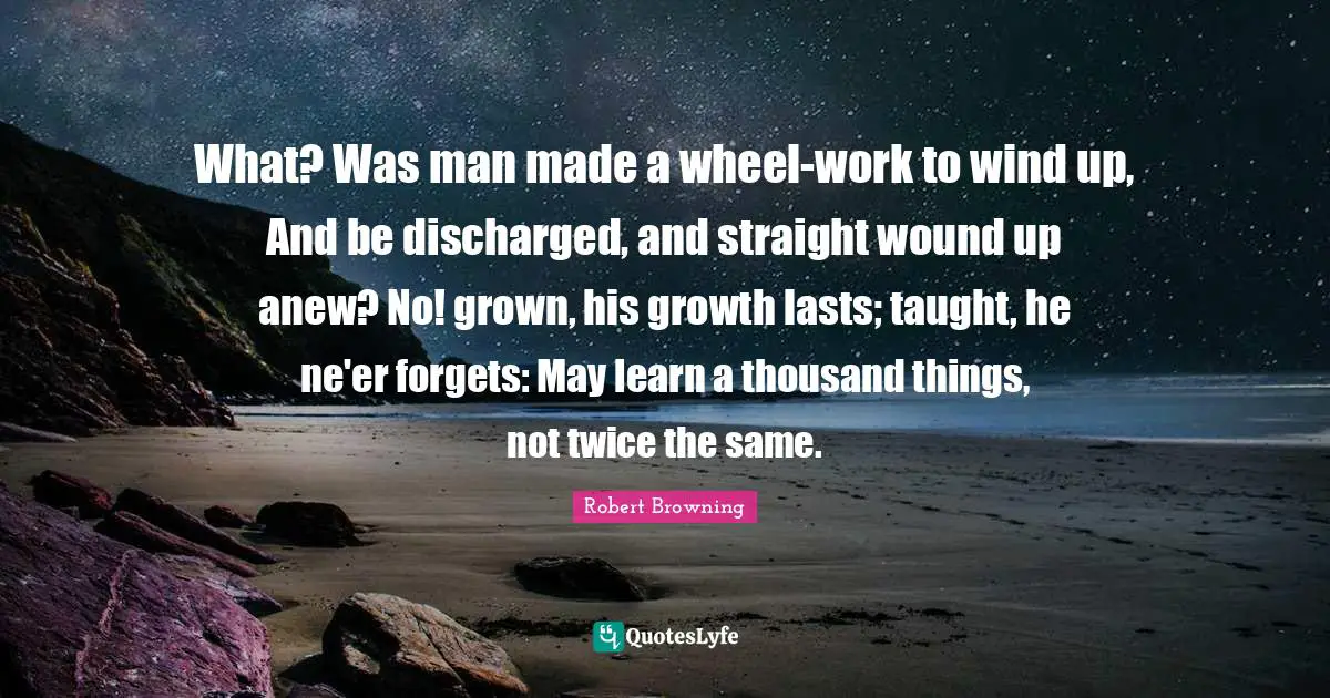 What? Was man made a wheel-work to wind up, And be discharged, and straight wound up anew? No! grown, his growth lasts; taught, he ne'er forgets: May learn a thousand things, not twice the same.