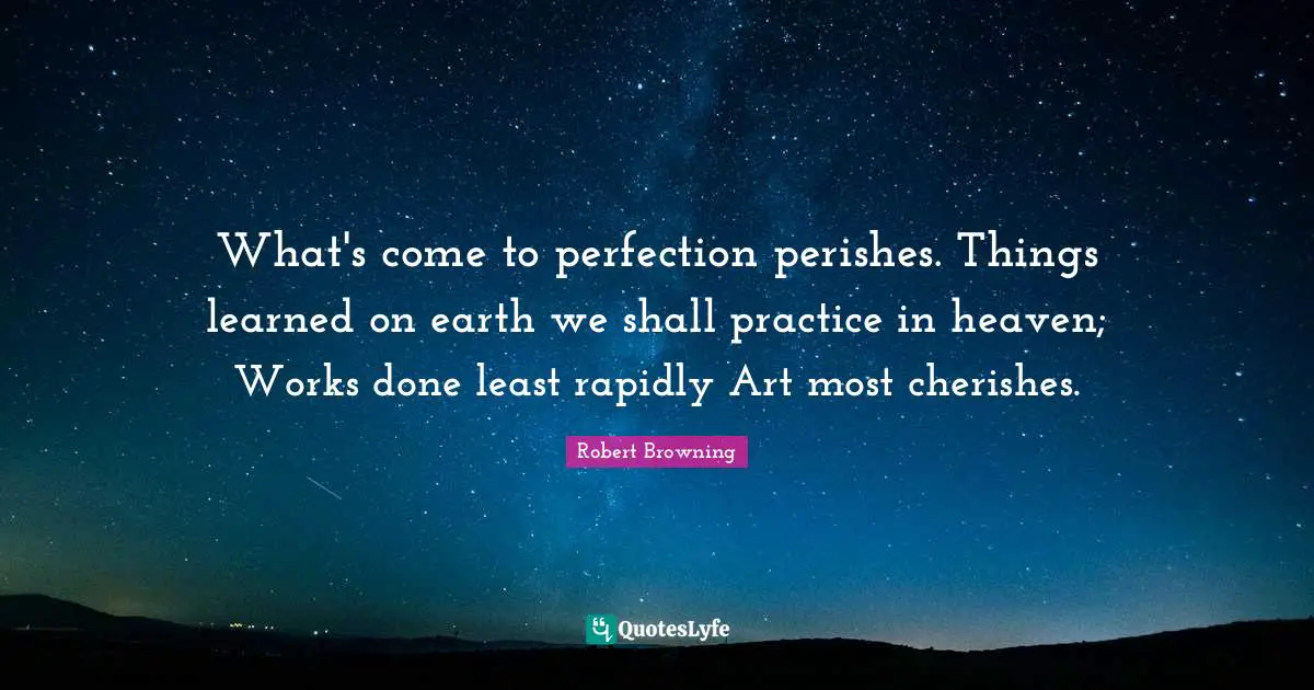 What's come to perfection perishes. Things learned on earth we shall practice in heaven; Works done least rapidly Art most cherishes.