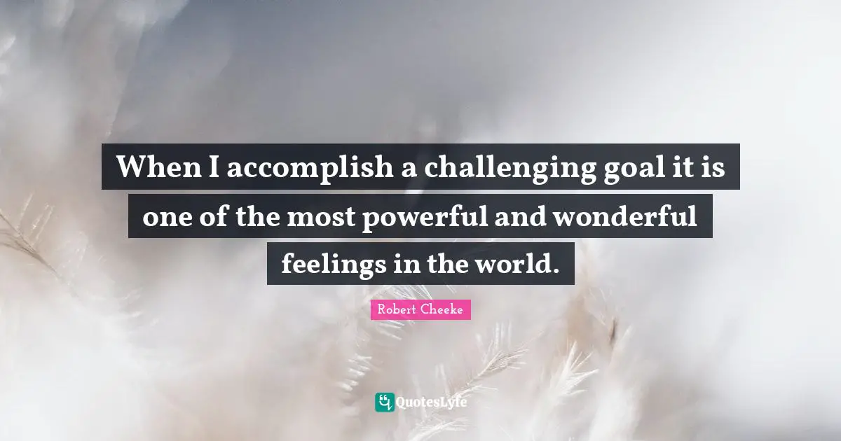 When I accomplish a challenging goal it is one of the most powerful and wonderful feelings in the world.
