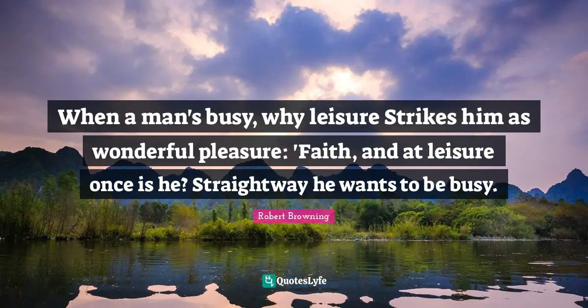 When a man's busy, why leisure Strikes him as wonderful pleasure: 'Faith, and at leisure once is he? Straightway he wants to be busy.
