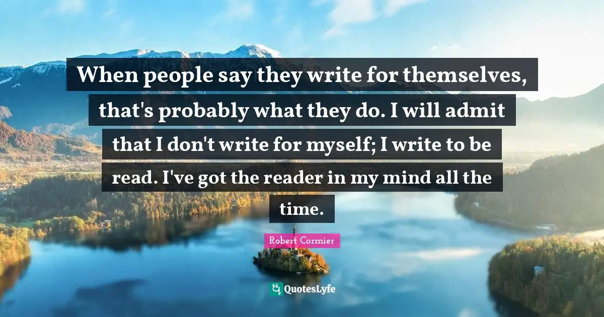 When people say they write for themselves, that's probably what they do. I will admit that I don't write for myself; I write to be read. I've got the reader in my mind all the time.