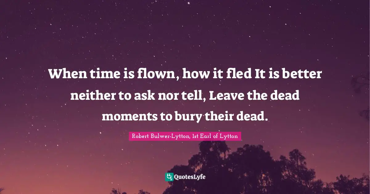 When time is flown, how it fled It is better neither to ask nor tell, Leave the dead moments to bury their dead.