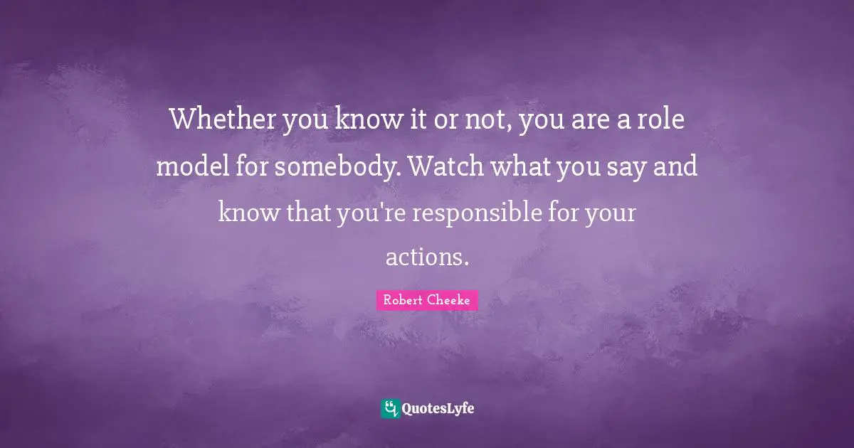 Whether you know it or not, you are a role model for somebody. Watch what you say and know that you're responsible for your actions.