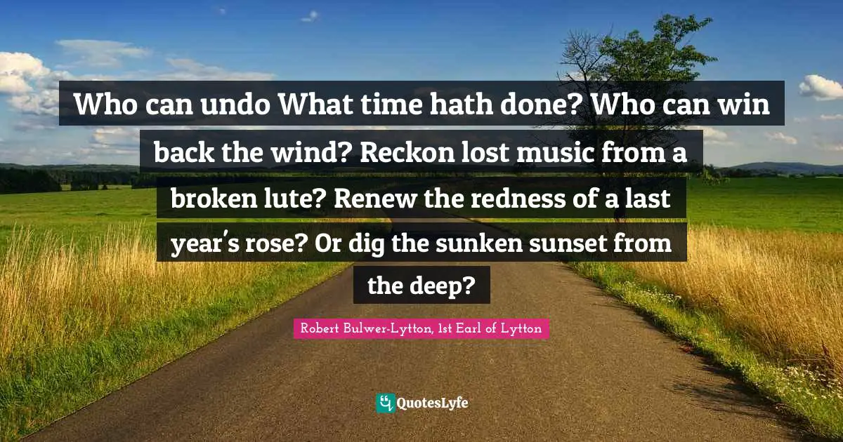 Who can undo What time hath done? Who can win back the wind? Reckon lost music from a broken lute? Renew the redness of a last year's rose? Or dig the sunken sunset from the deep?