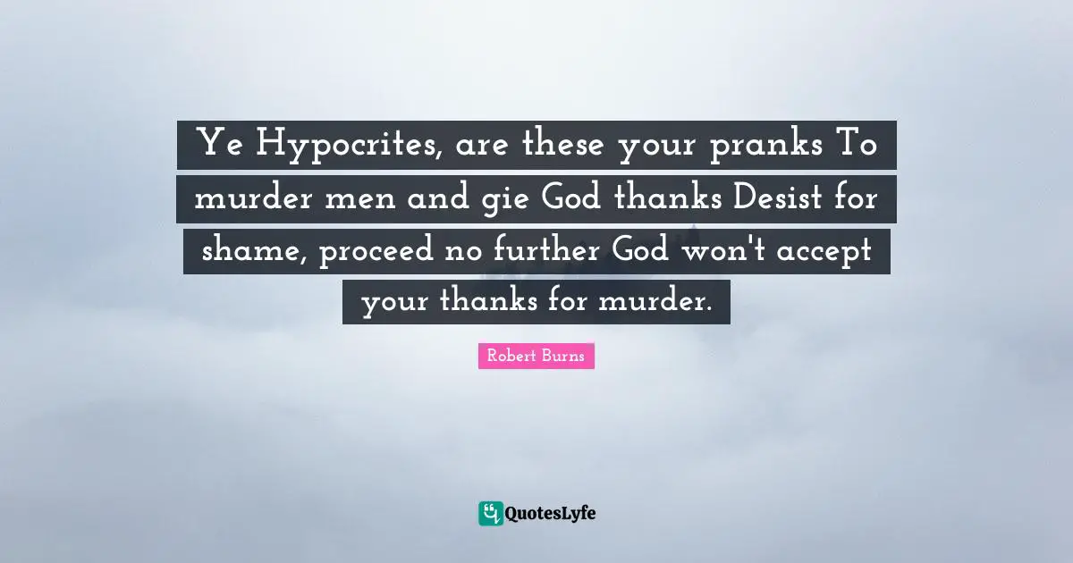 Robert Burns Quotes: "Ye Hypocrites, are these your pranks To murder men and gie God thanks Desist for shame, proceed no further God won't accept your thanks for murder."