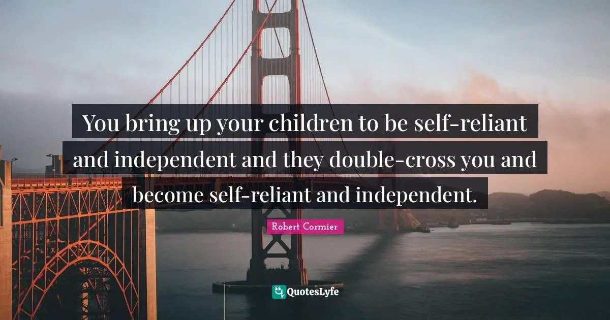 You bring up your children to be self-reliant and independent and they double-cross you and become self-reliant and independent.