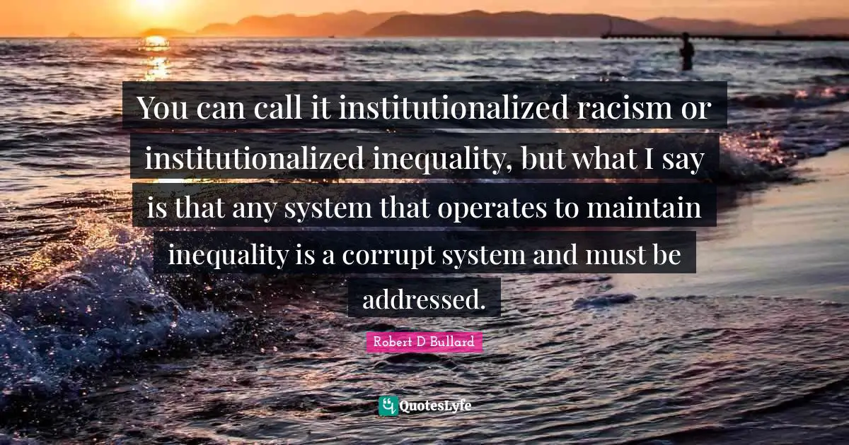 You can call it institutionalized racism or institutionalized inequality, but what I say is that any system that operates to maintain inequality is a corrupt system and must be addressed.