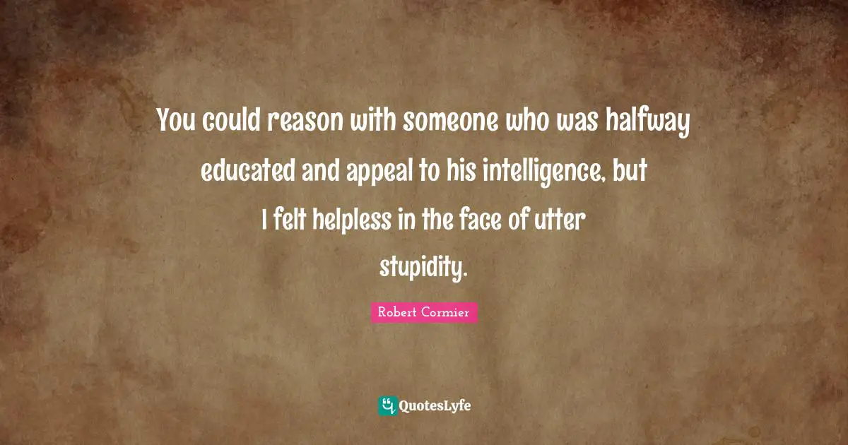 You could reason with someone who was halfway educated and appeal to his intelligence, but I felt helpless in the face of utter stupidity.