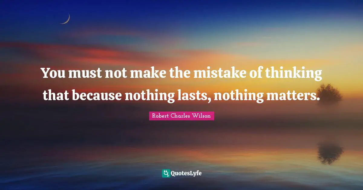 You must not make the mistake of thinking that because nothing lasts, nothing matters.