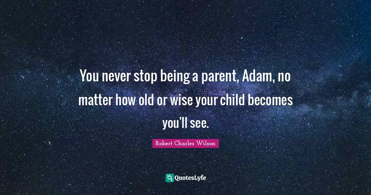 You never stop being a parent, Adam, no matter how old or wise your child becomes you'll see.