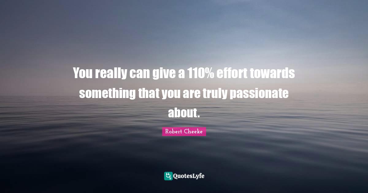 You really can give a 110% effort towards something that you are truly passionate about.
