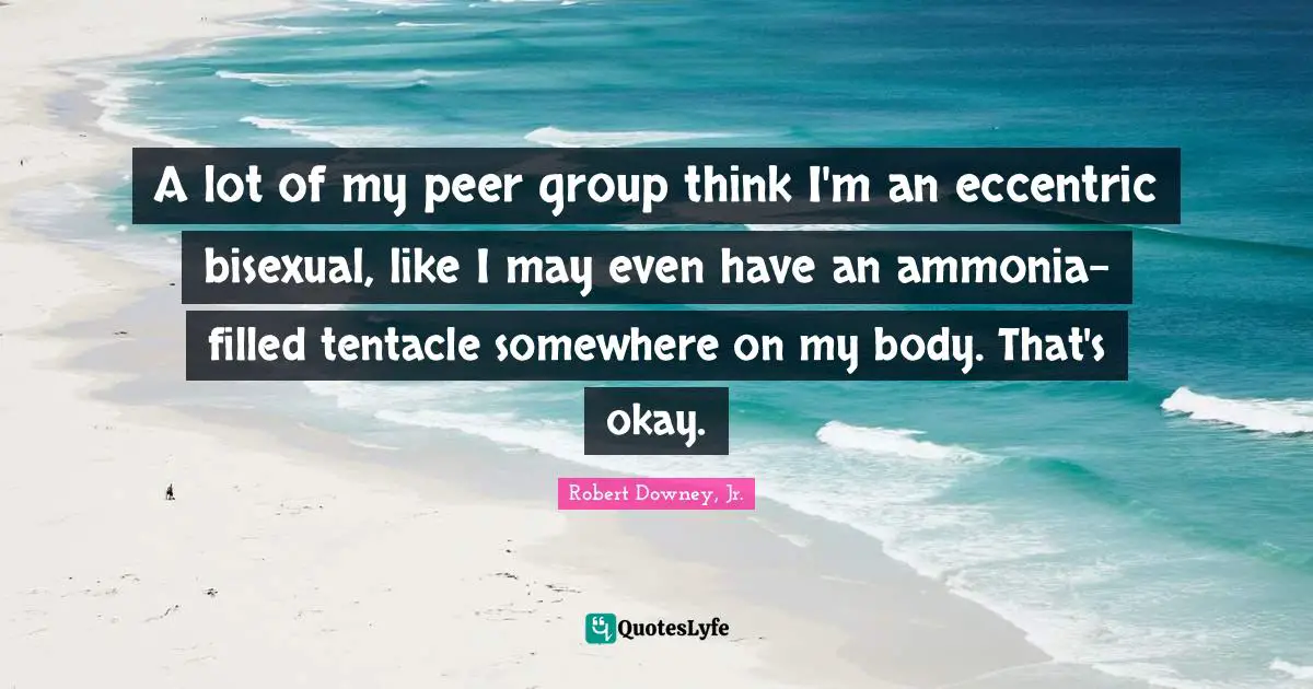 A lot of my peer group think I'm an eccentric bisexual, like I may even have an ammonia-filled tentacle somewhere on my body. That's okay.