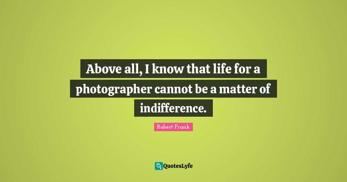 Above all, I know that life for a photographer cannot be a matter of indifference.