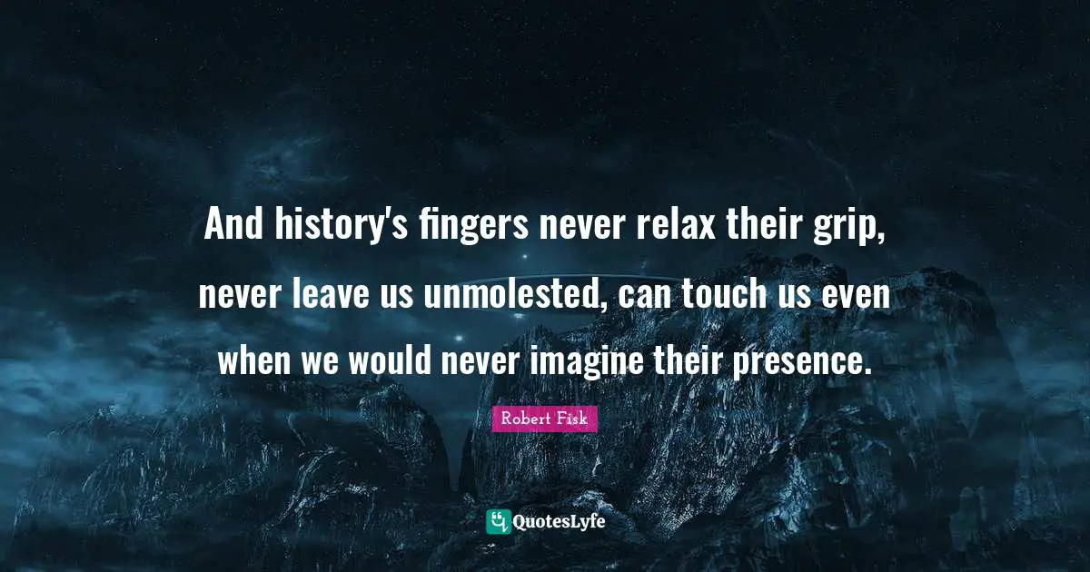 And history's fingers never relax their grip, never leave us unmolested, can touch us even when we would never imagine their presence.