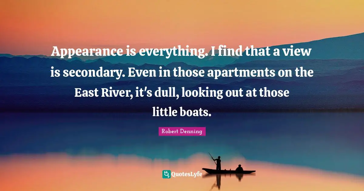 Appearance is everything. I find that a view is secondary. Even in those apartments on the East River, it's dull, looking out at those little boats.