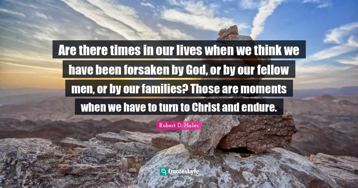 Robert D. Hales Quotes: "Are there times in our lives when we think we have been forsaken by God, or by our fellow men, or by our families? Those are moments when we have to turn to Christ and endure."