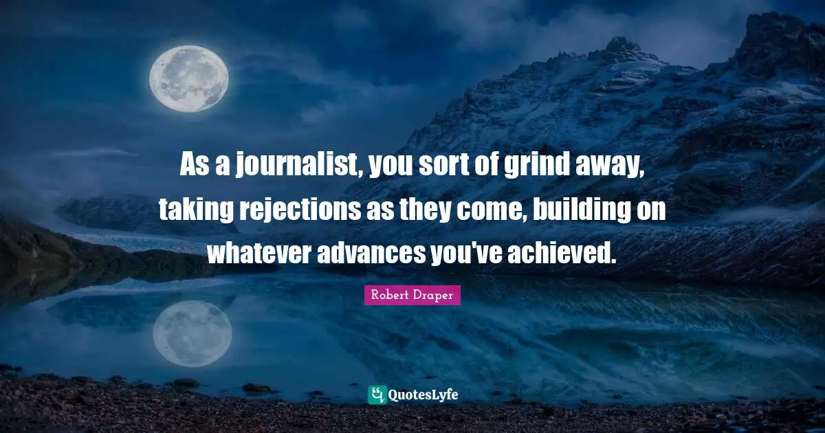 As a journalist, you sort of grind away, taking rejections as they come, building on whatever advances you've achieved.