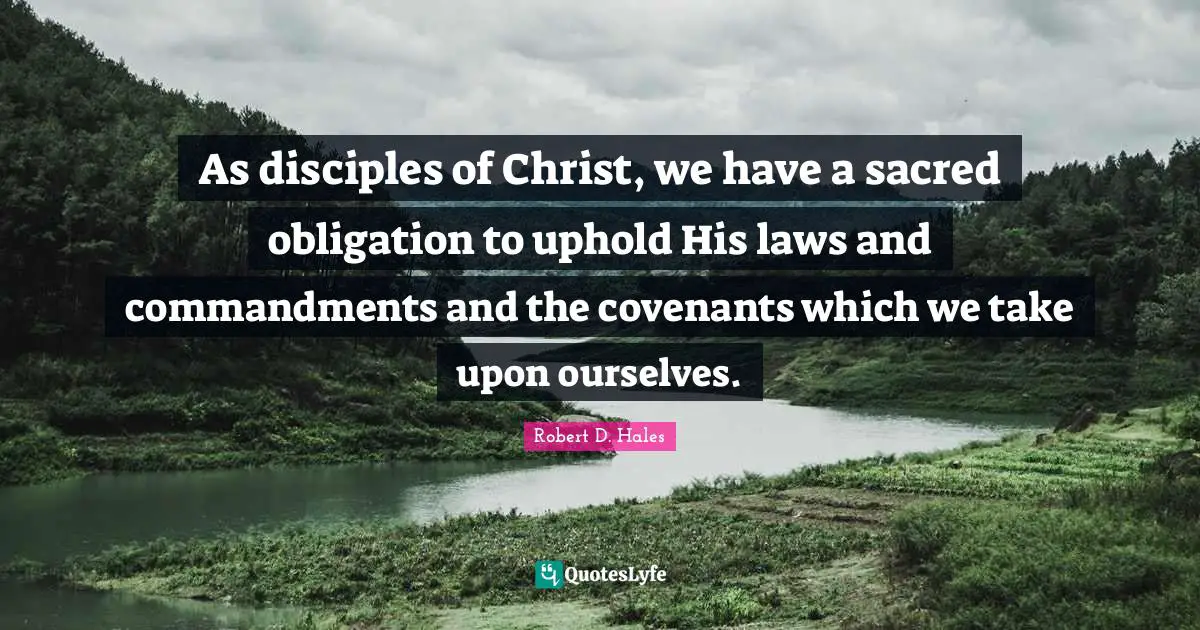 Robert D. Hales Quotes: "As disciples of Christ, we have a sacred obligation to uphold His laws and commandments and the covenants which we take upon ourselves."