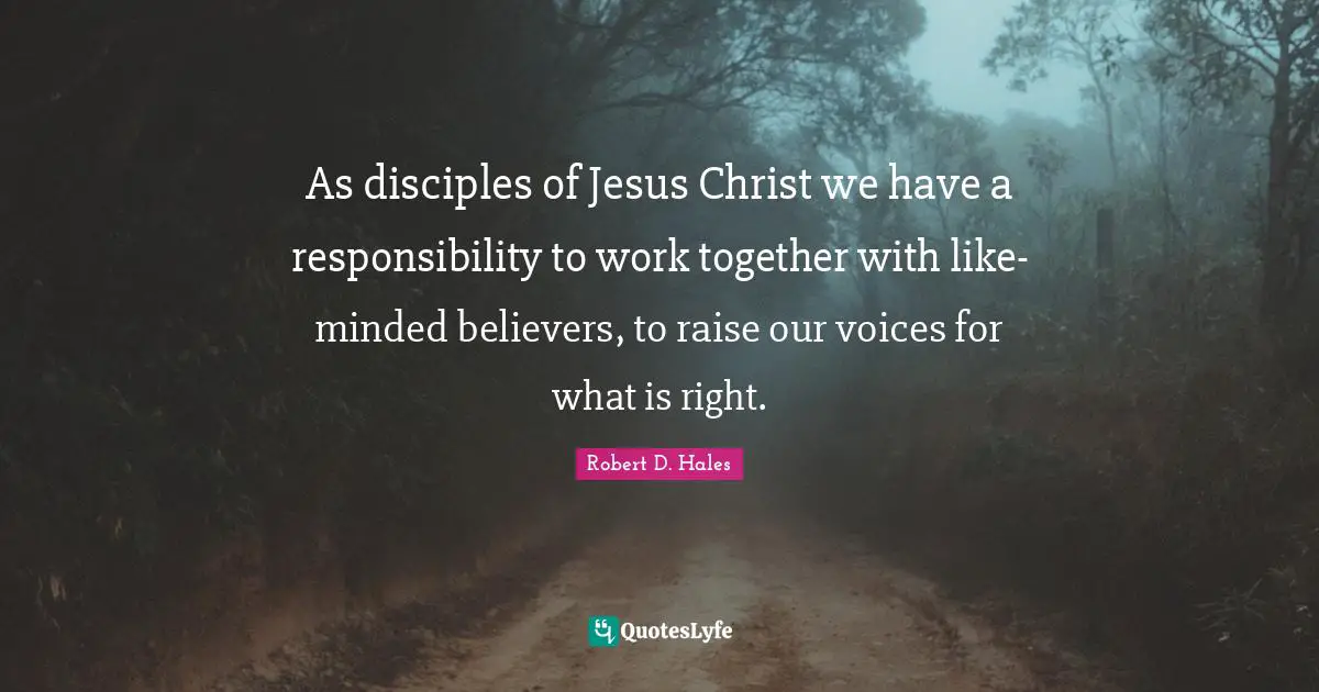 Robert D. Hales Quotes: "As disciples of Jesus Christ we have a responsibility to work together with like-minded believers, to raise our voices for what is right."