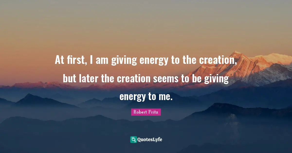 At first, I am giving energy to the creation, but later the creation seems to be giving energy to me.