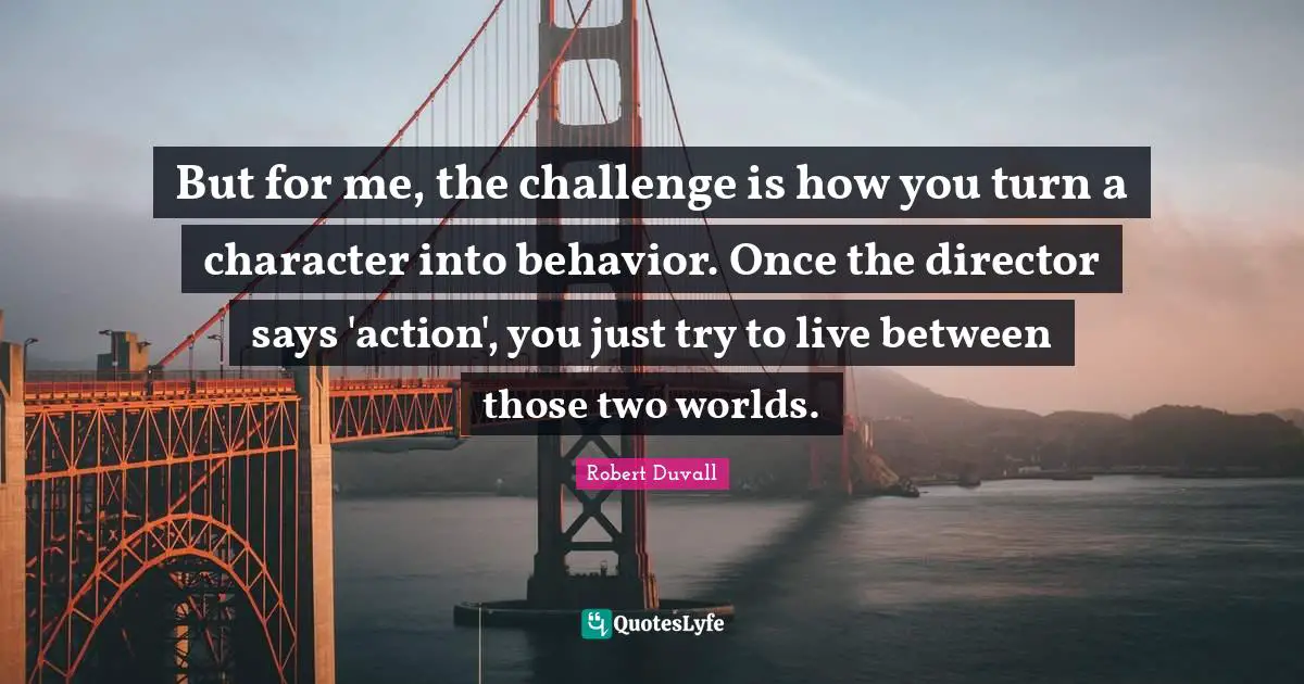 But for me, the challenge is how you turn a character into behavior. Once the director says 'action', you just try to live between those two worlds.