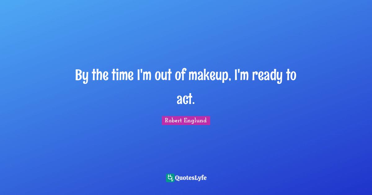 By the time I'm out of makeup, I'm ready to act.