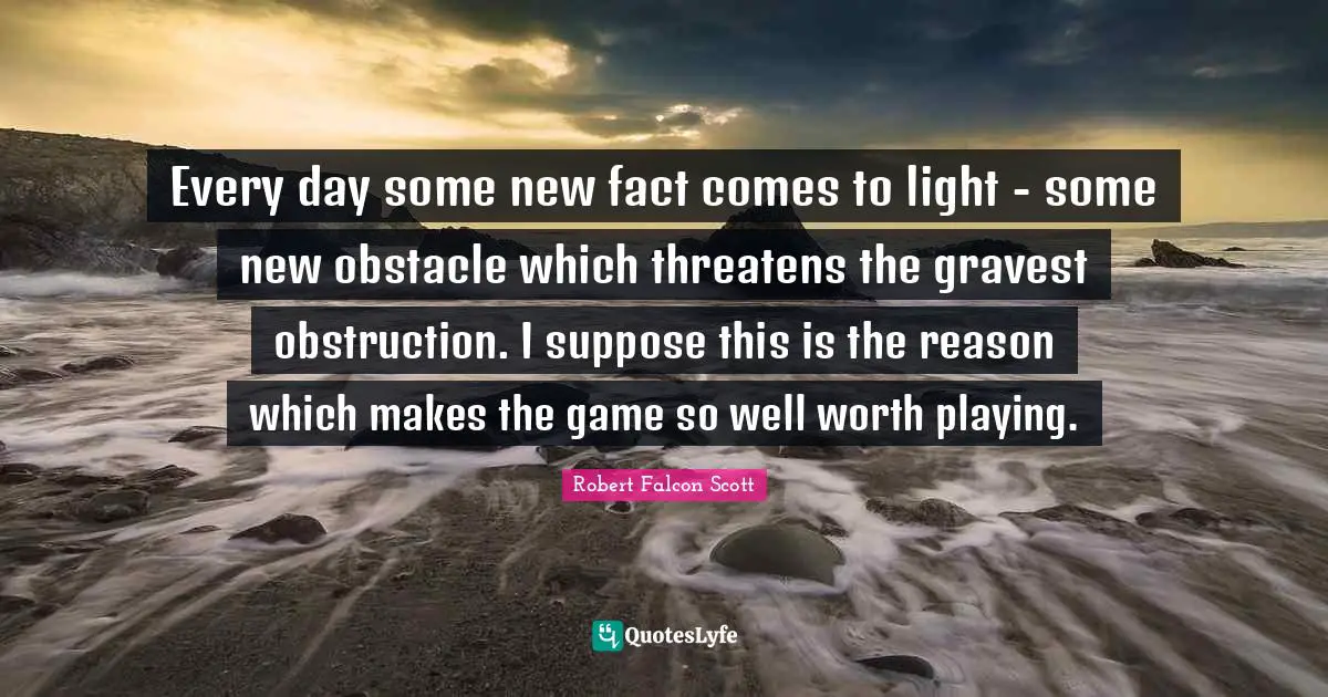 Every day some new fact comes to light - some new obstacle which threatens the gravest obstruction. I suppose this is the reason which makes the game so well worth playing.
