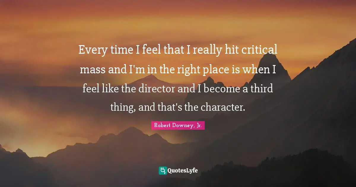 Every time I feel that I really hit critical mass and I'm in the right place is when I feel like the director and I become a third thing, and that's the character.