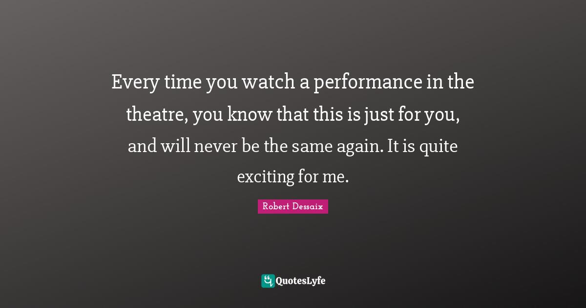 Every time you watch a performance in the theatre, you know that this is just for you, and will never be the same again. It is quite exciting for me.