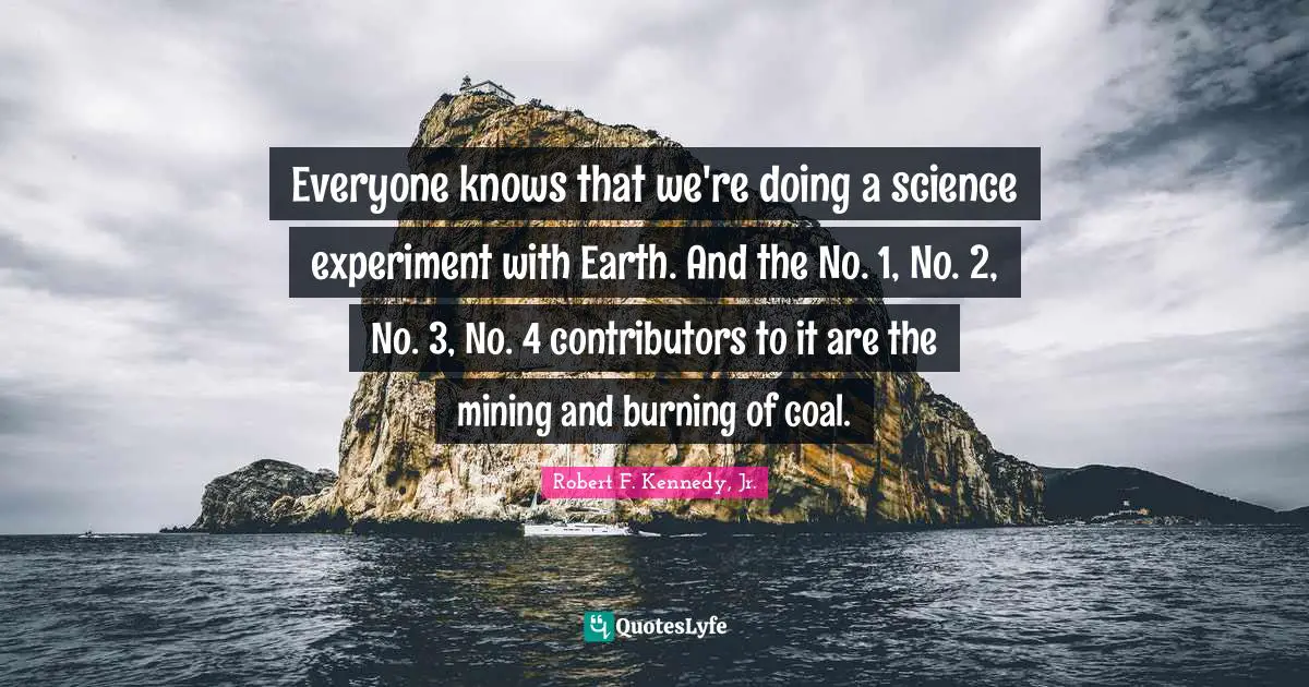 Everyone knows that we're doing a science experiment with Earth. And the No. 1, No. 2, No. 3, No. 4 contributors to it are the mining and burning of coal.