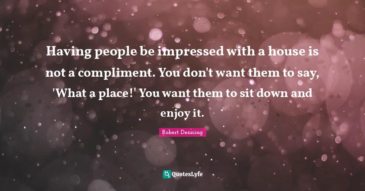 Having people be impressed with a house is not a compliment. You don't want them to say, 'What a place!' You want them to sit down and enjoy it.