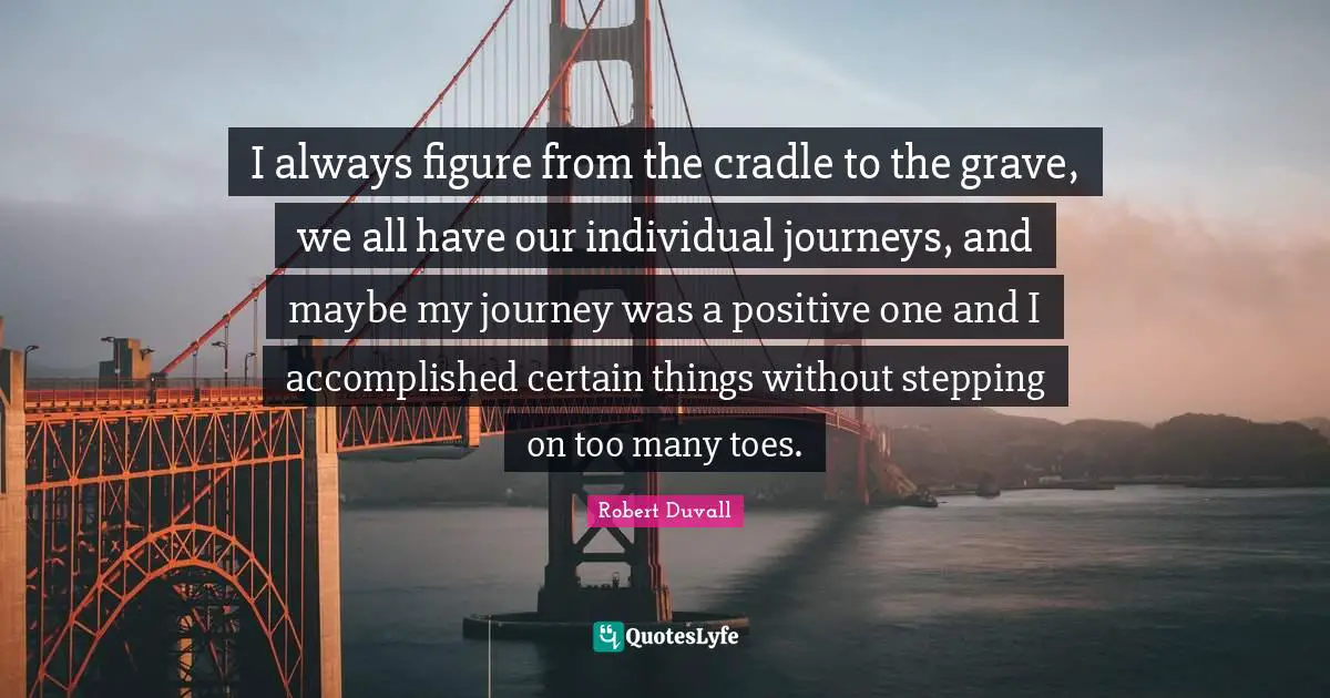 I always figure from the cradle to the grave, we all have our individual journeys, and maybe my journey was a positive one and I accomplished certain things without stepping on too many toes.
