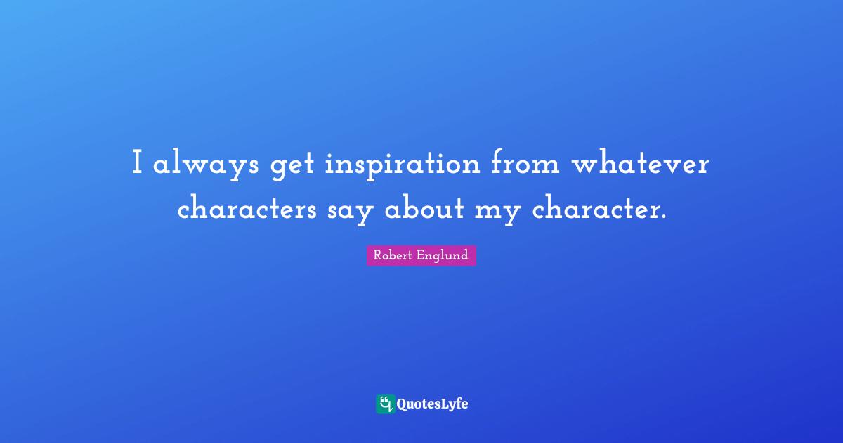 I always get inspiration from whatever characters say about my character.