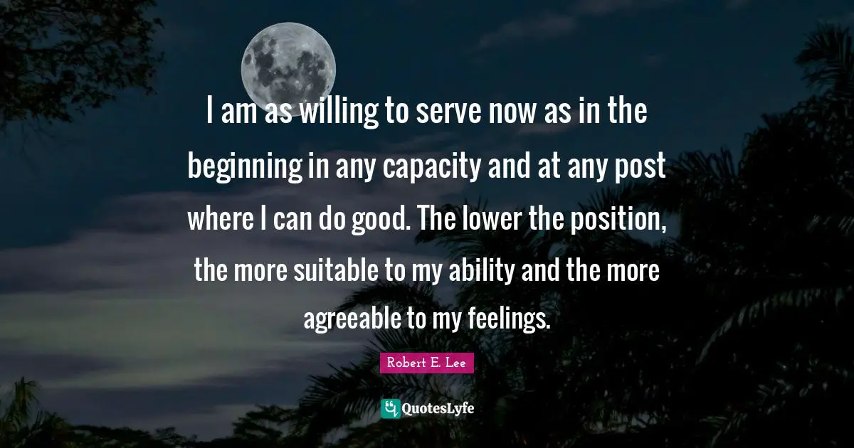 I am as willing to serve now as in the beginning in any capacity and at any post where I can do good. The lower the position, the more suitable to my ability and the more agreeable to my feelings.