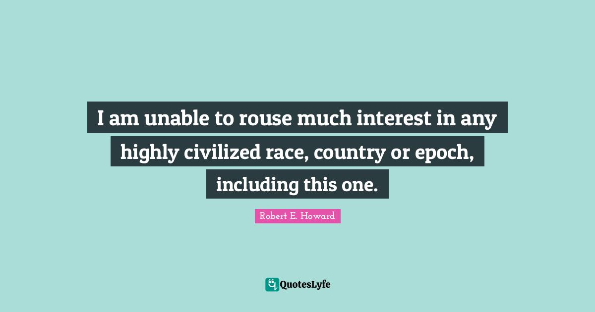 I am unable to rouse much interest in any highly civilized race, country or epoch, including this one.