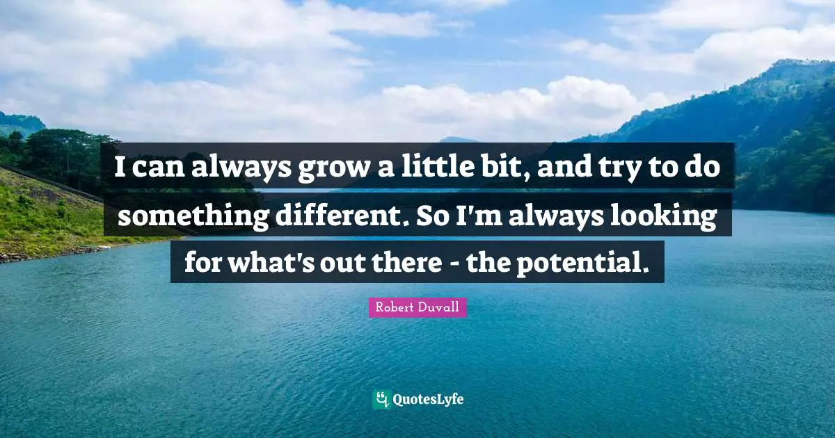 I can always grow a little bit, and try to do something different. So I'm always looking for what's out there - the potential.