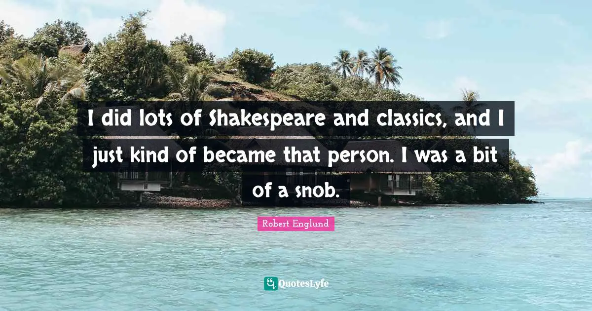I did lots of Shakespeare and classics, and I just kind of became that person. I was a bit of a snob.