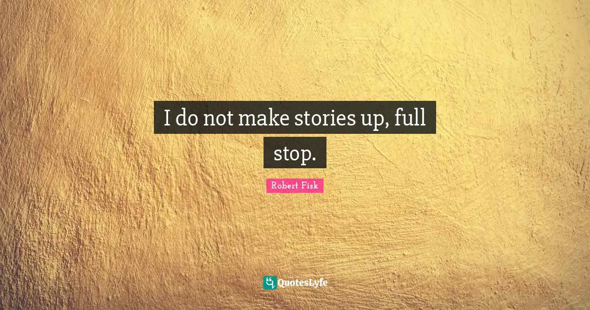 I do not make stories up, full stop.