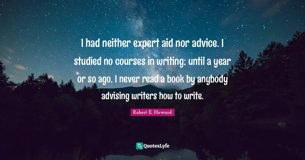 I had neither expert aid nor advice. I studied no courses in writing; until a year or so ago, I never read a book by anybody advising writers how to write.