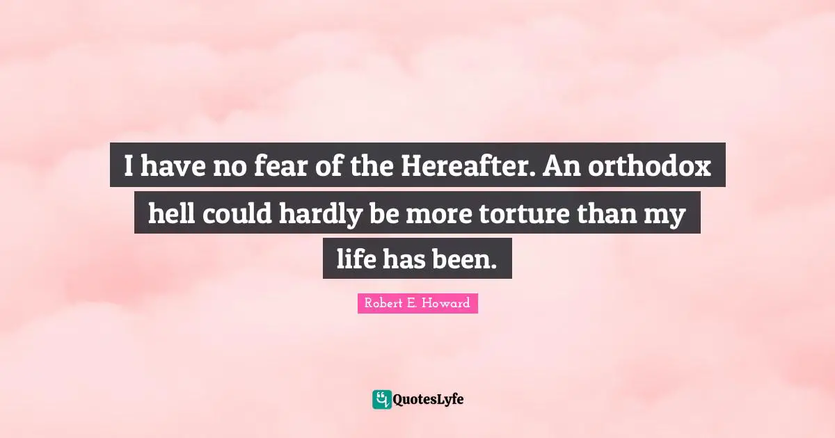 I have no fear of the Hereafter. An orthodox hell could hardly be more torture than my life has been.