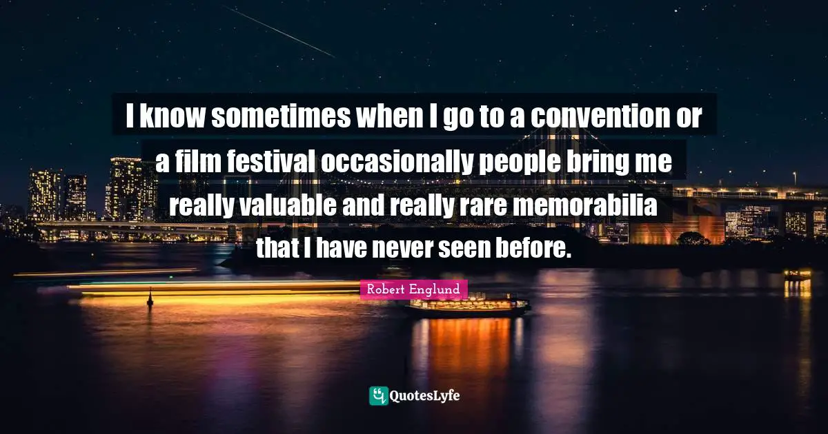 I know sometimes when I go to a convention or a film festival occasionally people bring me really valuable and really rare memorabilia that I have never seen before.